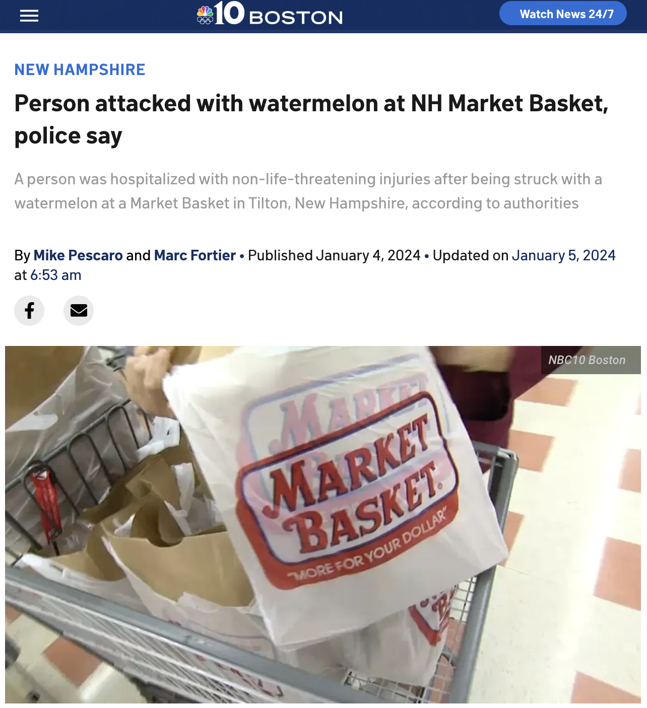 screenshot - 10 Boston Watch News 247 New Hampshire Person attacked with watermelon at Nh Market Basket, police say A person was hospitalized with nonlifethreatening injuries after being struck with a watermelon at a Market Basket in Tilton, New Hampshire